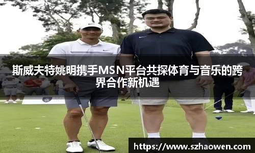 斯威夫特姚明携手MSN平台共探体育与音乐的跨界合作新机遇